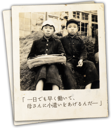 「 一日でも早く働いて、母さんに小遣いをあげるんだ― 」